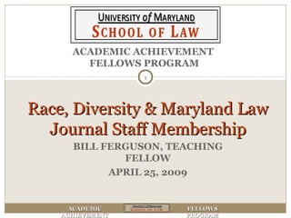 ACADEMICACADEMIC
ACHIEVEMENTACHIEVEMENT
FELLOWSFELLOWS
PROGRAMPROGRAM
ACADEMIC ACHIEVEMENT
FELLOWS PROGRAM
Race, Diversity & Maryland LawRace, Diversity & Maryland Law
Journal Staff MembershipJournal Staff Membership
1
BILL FERGUSON, TEACHING
FELLOW
APRIL 25, 2009
 