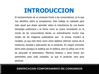 INTRODUCCIONEl reconocimiento de un producto frente a los consumidores, es lo que nos identifica sobre la competencia. Este trabajo es realizado para todo aquel que desee aprender sobre la importancia de una buena estrategia publicitaria y la forma como se creara recordación en la mente de los consumidores dando un entendimiento mucho mas amplio de las imágenes publicitarias que  el emisor muestra al receptor, ya que este tiene como único objetivo informar acerca de la existencia, bondad o adecuación de un producto. En ningún momento dicho texto persigue la estética por la estética, pero la utiliza con el fin de persuadir al destinatario. Mientras titulares y otros textos son pertinentes para cada campaña, ya que el producto nace para perdurar.IDENTIFICACION COMPORTAMIENTO DEL CONSUMIDOR