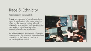 Race & Ethnicity
Race is socially constructed.
A race is a category of people who have
been singled out as inferior or superior,
often on the basis of real or alleged
physical characteristics such as skin color,
hair texture, eye shape, or other
subjectively selected attributes.
An ethnic group is a collection of people
distinguished, by others or by themselves,
primarily on the basis of cultural or
nationality characteristics.