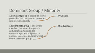 Dominant Group / Minority
A dominant group is a racial or ethnic
group that has the greatest power and
resources in a society.
A subordinate group is one whose
members, because of physical or
cultural characteristics, are
disadvantaged and subjected to
unequal treatment and discrimination
by the dominant group.
Privileges
Disadvantages