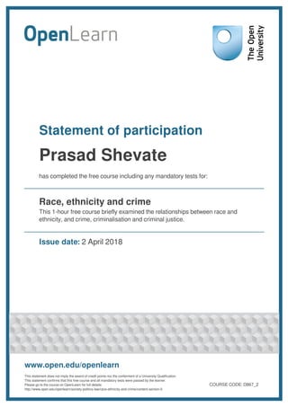Statement of participation
Prasad Shevate
has completed the free course including any mandatory tests for:
Race, ethnicity and crime
This 1-hour free course briefly examined the relationships between race and
ethnicity, and crime, criminalisation and criminal justice.
Issue date: 2 April 2018
www.open.edu/openlearn
This statement does not imply the award of credit points nor the conferment of a University Qualification.
This statement confirms that this free course and all mandatory tests were passed by the learner.
Please go to the course on OpenLearn for full details:
http://www.open.edu/openlearn/society-politics-law/race-ethnicity-and-crime/content-section-0
COURSE CODE: D867_2
 