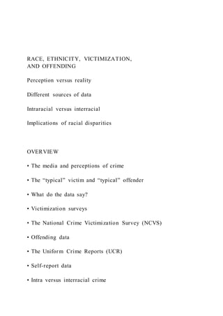RACE, ETHNICITY, VICTIMIZATION,
AND OFFENDING
Perception versus reality
Different sources of data
Intraracial versus interracial
Implications of racial disparities
OVERVIEW
• The media and perceptions of crime
• The “typical” victim and “typical” offender
• What do the data say?
• Victimization surveys
• The National Crime Victimization Survey (NCVS)
• Offending data
• The Uniform Crime Reports (UCR)
• Self-report data
• Intra versus interracial crime
 