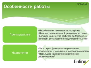 Преимущества
Недостатки
Особенности работы
• Часто хуже функционал и рекламные
возможности, что связано с молодостью систем
• Небольшое количество качественных
рекламодателей
• Наработанная техническая экспертиза
• Наличие положительной репутации на рынке
• Большое количество офферов по Украине, в
частности финансовой и продуктовой тематики
Finline.ua
 