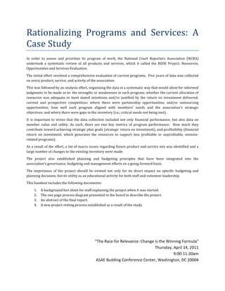 Rationalizing	 Programs	 and	 Services:	 A	
Case	Study	
In	 order	 to	 assess	 and	 prioritize	 its	 program	 of	 work,	 the	 National	 Court	 Reporters	 Association	 (NCRA)	
undertook	 a	 systematic	 review	 of	 all	 products	 and	 services,	 which	 it	 called	 the	 ROSE	 Project:	 Resources,	
Opportunities	and	Services	Evaluation.			
The	initial	effort	involved	a	comprehensive	evaluation	of	current	programs.		Five	years	of	data	was	collected	
on	every	product,	service,	and	activity	of	the	association.			
This	was	followed	by	an	analysis	effort,	organizing	the	data	in	a	systematic	way	that	would	allow	for	informed	
judgments	to	be	made	as	to:	the	strengths	or	weaknesses	in	each	program;	whether	the	current	allocation	of	
resources	 was	 adequate	 to	 meet	 stated	 intentions	 and/or	 justified	 by	 the	 return	 on	 investment	 delivered;	
current	 and	 prospective	 competition;	 where	 there	 were	 partnership	 opportunities;	 and/or	 outsourcing	
opportunities;	 how	 well	 each	 program	 aligned	 with	 members’	 needs	 and	 the	 association’s	 strategic	
objectives;	and	where	there	were	gaps	in	the	inventory	(i.e.;	critical	needs	not	being	met).					
It	 is	 important	 to	 stress	 that	 the	 data	 collection	 included	 not	 only	 financial	 performance,	 but	 also	 data	 on	
member	 value	 and	 utility.	 As	 such,	 there	 are	 two	 key	 metrics	 of	 program	 performance:	 	 How	 much	 they	
contribute	toward	achieving	strategic	plan	goals	(strategic	return	on	investment),	and	profitability	(financial	
return	 on	 investment,	 which	 generates	 the	 resources	 to	 support	 less	 profitable	 or	 unprofitable,	 mission-
related	programs).			
As	a	result	of	the	effort,	a	list	of	macro	issues	regarding	future	product	and	service	mix	was	identified	and	a	
large	number	of	changes	to	the	existing	inventory	were	made.		
The	 project	 also	 established	 planning	 and	 budgeting	 principles	 that	 have	 been	 integrated	 into	 the	
association’s	governance,	budgeting	and	management	efforts	on	a	going	forward	basis.	
The	 importance	 of	 the	 project	 should	 be	 viewed	 not	 only	 for	 its	 direct	 impact	 on	 specific	 budgeting	 and	
planning	decisions,	but	its	utility	as	an	educational	activity	for	both	staff	and	volunteer	leadership.	
This	handout	includes	the	following	documents:	
     1.   A	background	fact	sheet	for	staff	explaining	the	project	when	it	was	started.	
     2.   The	one	page	process	diagram	presented	to	the	board	to	describe	the	project.	
     3.   An	abstract	of	the	final	report.	
     4.   A	new	project	vetting	process	established	as	a	result	of	the	study.	
	
	
	
	

                                                 “The Race for Relevance: Change Is the Winning Formula”
                                                                                 Thursday, April 14, 2011
                                                                                           9:00-11:30am
                                                  ASAE Building Conference Center, Washington, DC 20004
 