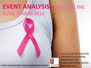 EVENT ANALYSIS – RUN FOR THE
 CURE, ATHENS 2012




                                          AD & PR LAB OF PANTEION
                                          UNIVERSITY OF ATHENS,
                                          DEPARTMENT OF
                                          COMMUNICATION, MEDIA,
EVENT MANAGEMENT AND FUNDRAISING COURSE   CULTURE 2012
 