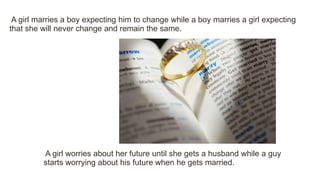 A girl worries about her future until she gets a husband while a guy
starts worrying about his future when he gets married.
A girl marries a boy expecting him to change while a boy marries a girl expecting
that she will never change and remain the same.
 