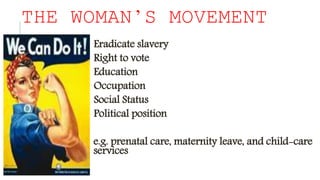 THE WOMAN’S MOVEMENT
Eradicate slavery
Right to vote
Education
Occupation
Social Status
Political position
e.g. prenatal care, maternity leave, and child-care
services
 