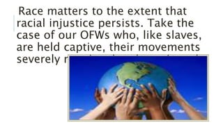 Race matters to the extent that
racial injustice persists. Take the
case of our OFWs who, like slaves,
are held captive, their movements
severely restricted and monitored.
 