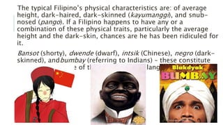 The typical Filipino’s physical characteristics are: of average
height, dark-haired, dark-skinned (kayumanggi), and snub-
nosed (pango). If a Filipino happens to have any or a
combination of these physical traits, particularly the average
height and the dark-skin, chances are he has been ridiculed for
it.
Bansot (shorty), dwende (dwarf), intsik (Chinese), negro (dark-
skinned), andbumbay (referring to Indians) – these constitute
but a small sample of the discriminatory language Filipinos are
capable of.
 