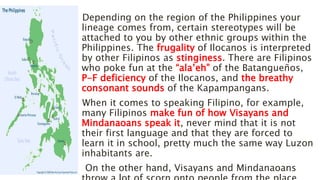 Depending on the region of the Philippines your
lineage comes from, certain stereotypes will be
attached to you by other ethnic groups within the
Philippines. The frugality of Ilocanos is interpreted
by other Filipinos as stinginess. There are Filipinos
who poke fun at the “ala’eh” of the Batangueños,
P-F deficiency of the Ilocanos, and the breathy
consonant sounds of the Kapampangans.
When it comes to speaking Filipino, for example,
many Filipinos make fun of how Visayans and
Mindanaoans speak it, never mind that it is not
their first language and that they are forced to
learn it in school, pretty much the same way Luzon
inhabitants are.
On the other hand, Visayans and Mindanaoans
 