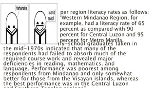 A survey of elementary-school graduates taken in
the mid-1970s indicated that many of the
respondents had failed to absorb much of the
required course work and revealed major
deficiencies in reading, mathematics, and
language. Performance was poorest among
respondents from Mindanao and only somewhat
better for those from the Visayan islands, whereas
the best performance was in the Central Luzon
per region literacy rates as follows;
“Western Mindanao Region, for
example, had a literacy rate of 65
percent as compared with 90
percent for Central Luzon and 95
percent for Metro Manila.
 