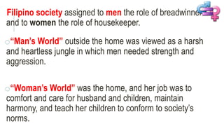 Filipino society assigned to men the role of breadwinner
and to women the role of housekeeper.
o“Man’s World” outside the home was viewed as a harsh
and heartless jungle in which men needed strength and
aggression.
o“Woman’s World” was the home, and her job was to
comfort and care for husband and children, maintain
harmony, and teach her children to conform to society’s
norms.
 