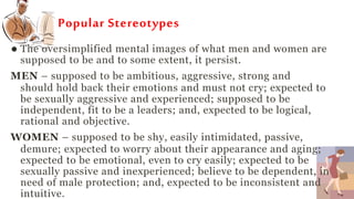 Popular Stereotypes
 The oversimplified mental images of what men and women are
supposed to be and to some extent, it persist.
MEN – supposed to be ambitious, aggressive, strong and
should hold back their emotions and must not cry; expected to
be sexually aggressive and experienced; supposed to be
independent, fit to be a leaders; and, expected to be logical,
rational and objective.
WOMEN – supposed to be shy, easily intimidated, passive,
demure; expected to worry about their appearance and aging;
expected to be emotional, even to cry easily; expected to be
sexually passive and inexperienced; believe to be dependent, in
need of male protection; and, expected to be inconsistent and
intuitive.
 