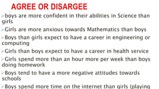 AGREE OR DISARGEE
boys are more confident in their abilities in Science than
girls
Girls are more anxious towards Mathematics than boys
Boys than girls expect to have a career in engineering or
computing
Girls than boys expect to have a career in health service
Girls spend more than an hour more per week than boys
doing homework
Boys tend to have a more negative attitudes towards
schools
Boys spend more time on the internet than girls (playing
 