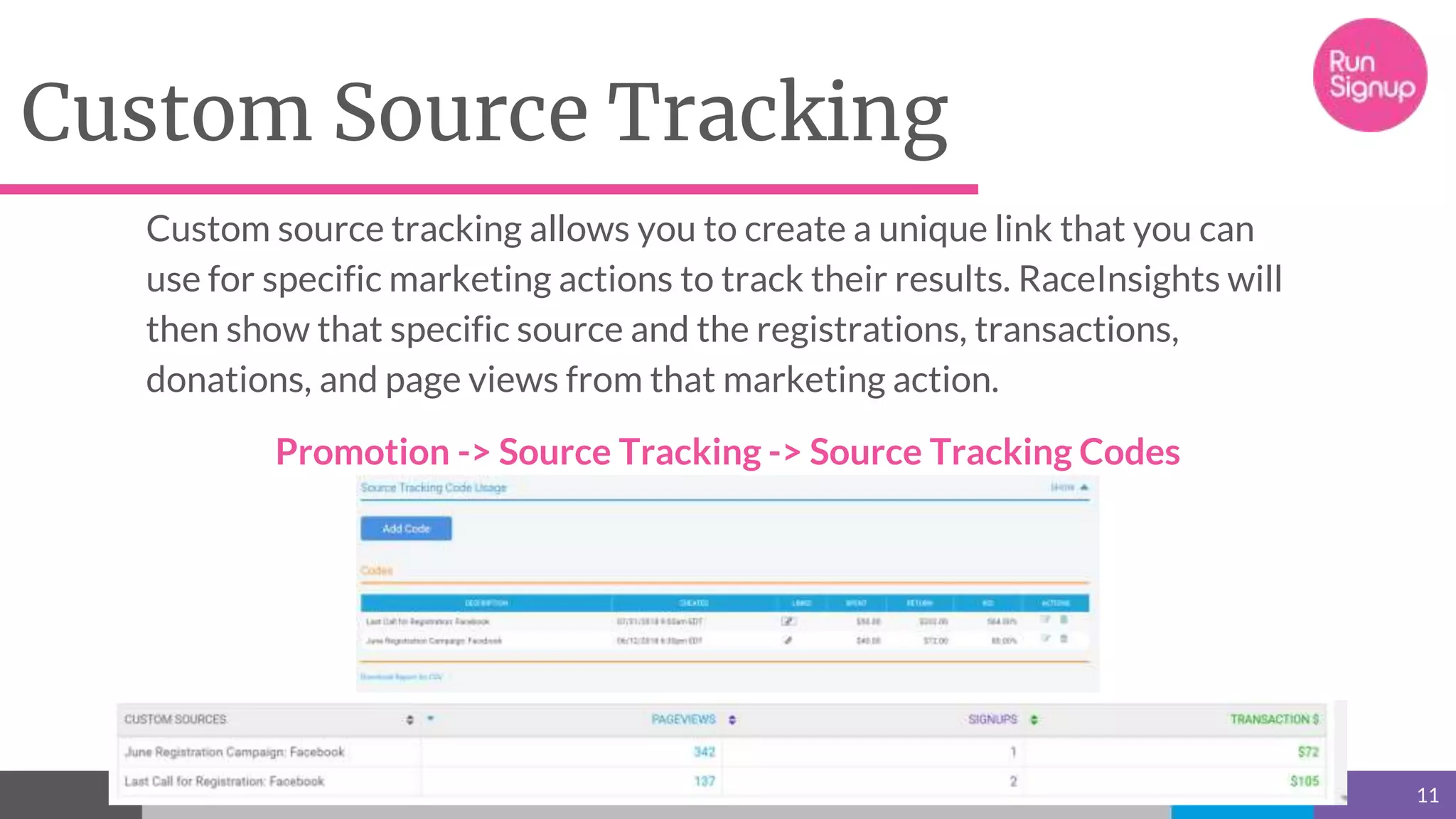 Custom Source Tracking
11
Custom source tracking allows you to create a unique link that you can
use for specific marketing actions to track their results. RaceInsights will
then show that specific source and the registrations, transactions,
donations, and page views from that marketing action.
Promotion -> Source Tracking -> Source Tracking Codes
 