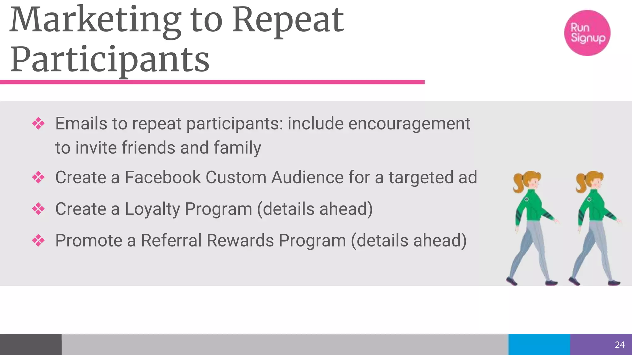 Marketing to Repeat
Participants
24
❖ Emails to repeat participants: include encouragement
to invite friends and family
❖ Create a Facebook Custom Audience for a targeted ad
❖ Create a Loyalty Program (details ahead)
❖ Promote a Referral Rewards Program (details ahead)
 