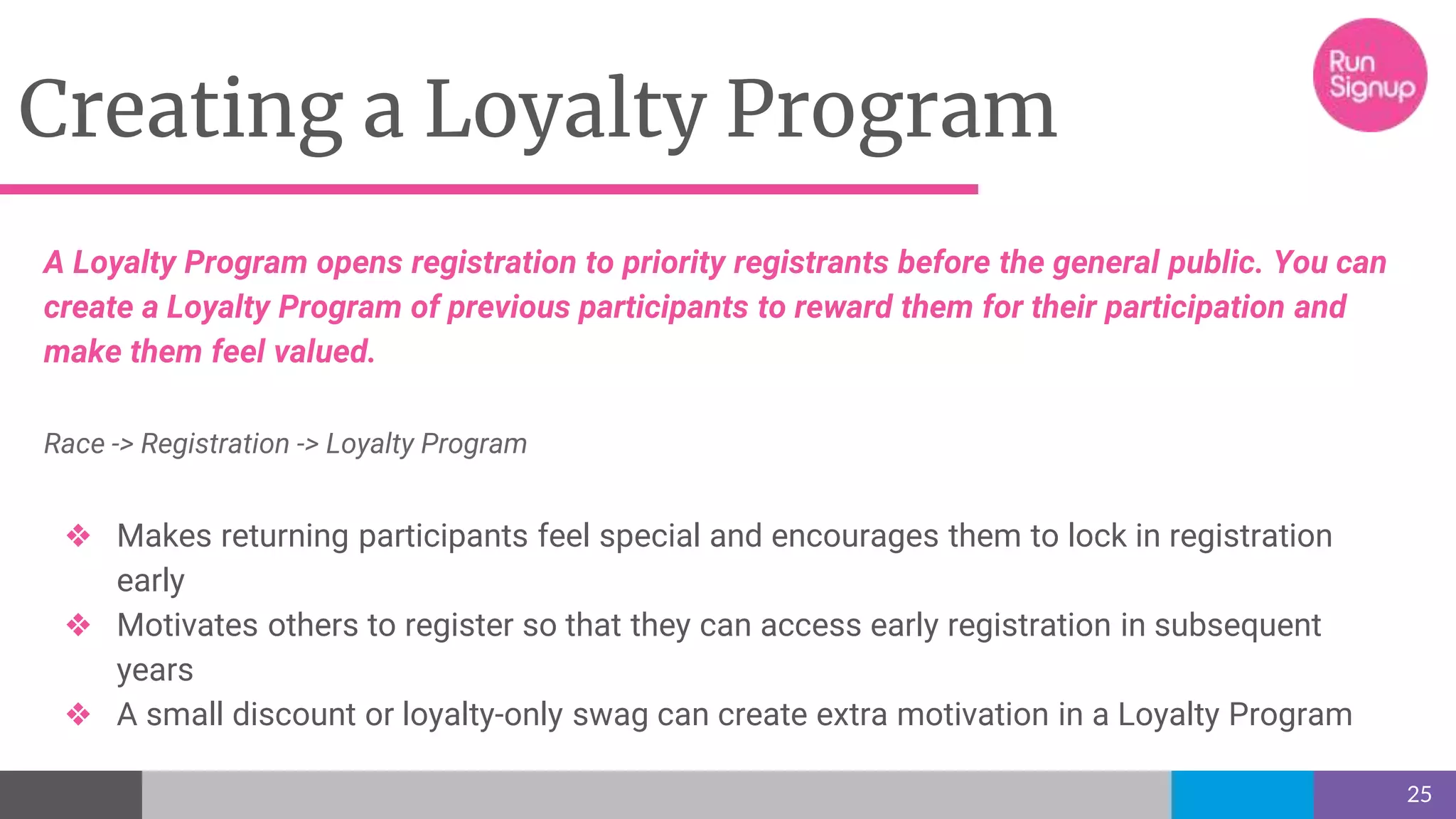 Creating a Loyalty Program
25
A Loyalty Program opens registration to priority registrants before the general public. You can
create a Loyalty Program of previous participants to reward them for their participation and
make them feel valued.
Race -> Registration -> Loyalty Program
❖ Makes returning participants feel special and encourages them to lock in registration
early
❖ Motivates others to register so that they can access early registration in subsequent
years
❖ A small discount or loyalty-only swag can create extra motivation in a Loyalty Program
 