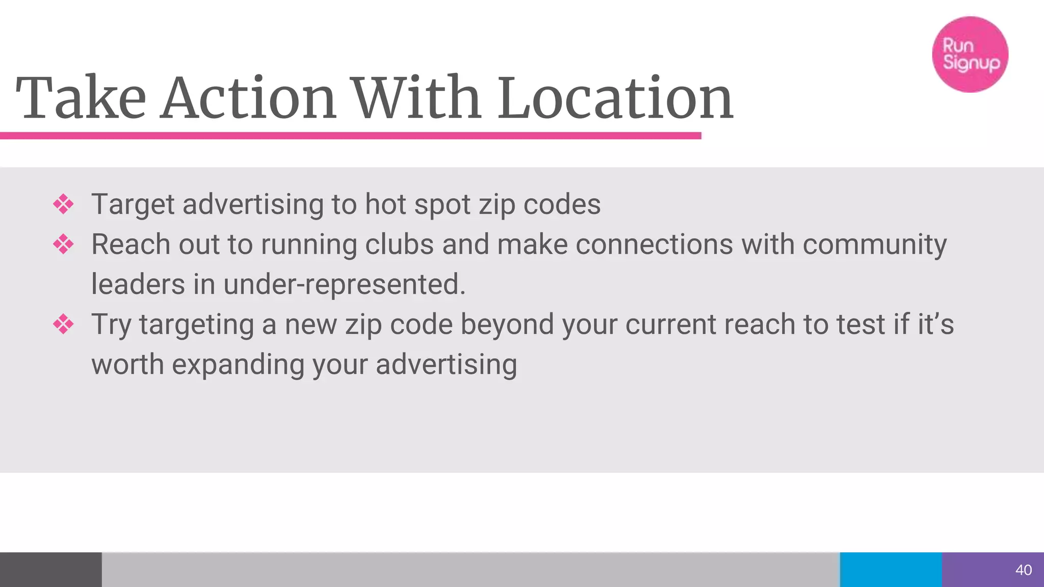 Take Action With Location
40
❖ Target advertising to hot spot zip codes
❖ Reach out to running clubs and make connections with community
leaders in under-represented.
❖ Try targeting a new zip code beyond your current reach to test if it’s
worth expanding your advertising
 