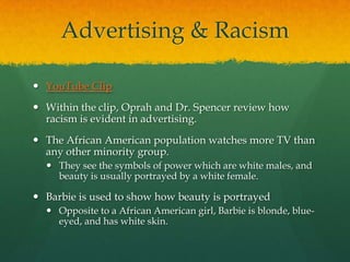 Advertising & Racism
 YouTube Clip
 Within the clip, Oprah and Dr. Spencer review how
racism is evident in advertising.
 The African American population watches more TV than
any other minority group.
 They see the symbols of power which are white males, and
beauty is usually portrayed by a white female.
 Barbie is used to show how beauty is portrayed
 Opposite to a African American girl, Barbie is blonde, blue-
eyed, and has white skin.
 