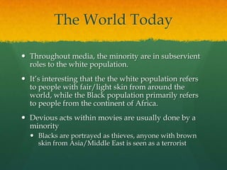 The World Today
 Throughout media, the minority are in subservient
roles to the white population.
 It’s interesting that the the white population refers
to people with fair/light skin from around the
world, while the Black population primarily refers
to people from the continent of Africa.
 Devious acts within movies are usually done by a
minority
 Blacks are portrayed as thieves, anyone with brown
skin from Asia/Middle East is seen as a terrorist
 