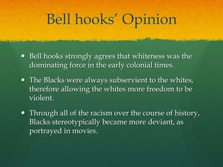 Bell hooks’ Opinion
 Bell hooks strongly agrees that whiteness was the
dominating force in the early colonial times.
 The Blacks were always subservient to the whites,
therefore allowing the whites more freedom to be
violent.
 Through all of the racism over the course of history,
Blacks stereotypically became more deviant, as
portrayed in movies.
 