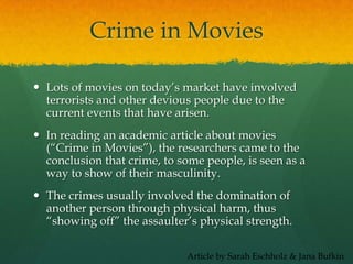 Crime in Movies
 Lots of movies on today’s market have involved
terrorists and other devious people due to the
current events that have arisen.
 In reading an academic article about movies
(“Crime in Movies”), the researchers came to the
conclusion that crime, to some people, is seen as a
way to show of their masculinity.
 The crimes usually involved the domination of
another person through physical harm, thus
“showing off” the assaulter’s physical strength.
Article by Sarah Eschholz & Jana Bufkin
 