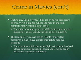 Crime in Movies (con’t)
 Eschholz & Bufkin write, “The action adventure genre
offers a vivid example, where the hero in the film
commits many criminal acts” (664).
 The action adventure genre is riddled with crime, and the
main actor/actress usually has the help of a minority.
 The famous T.V. movie series “Roots” shows the
measures a black slave would through to achieve
freedom.
 The adventure within the series (fight to freedom) involved
a large amount of devious behavior and is supported by
bell hooks’ concept of whiteness.
 