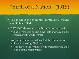 “Birth of a Nation” (1915)
 This movie is one of the most controversial movies
ever to be created.
 D.W. Griffith uses racism throughout the movie
 Blacks were seen as bumbling fools and were highly
obsessed with white women
 Ironically, the actors who acted the Blacks were
white actors using Blackface.
 This allowed the white actors to mercilessly ridicule
Blacks in this racial parody
 