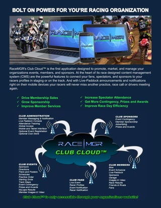 RaceMGR's Club Cloud™ is the first application designed to promote, market, and manage your
organizations events, members, and sponsors. At the heart of its race designed content management
system (CMS) are the powerful features to connect your fans, spectators, and sponsors to your
racers profiles in staging or on the track. And with Live-Paddock announcements and notifications
right on their mobile devices your racers will never miss another practice, race call or drivers meeting
again.
 Drive Membership Sales
 Grow Sponsorship
 Improve Member Services
 Increase Spectator Attendance
 Get More Contingency, Prizes and Awards
 Improve Race Day Efficiency
 