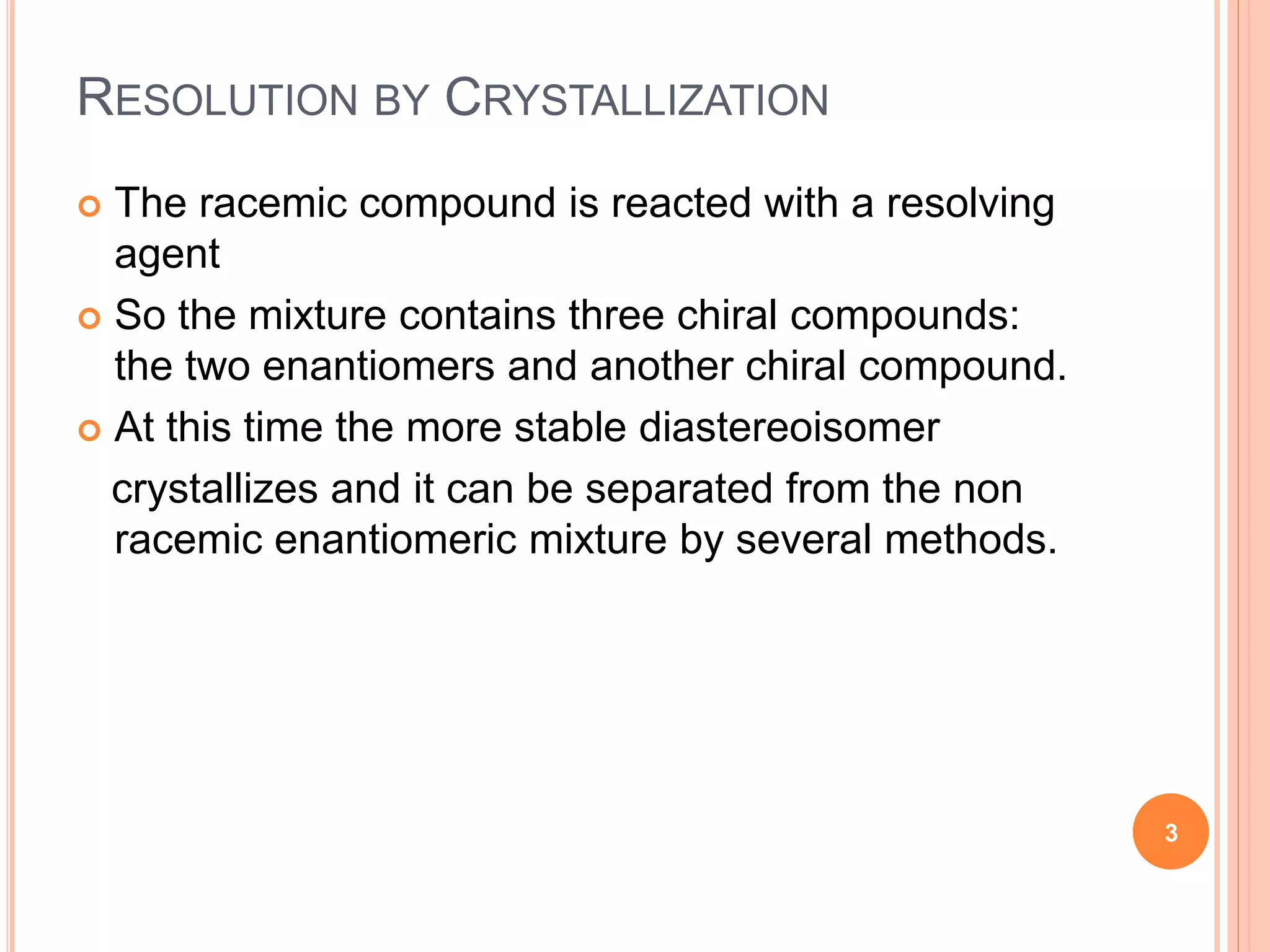 RESOLUTION BY CRYSTALLIZATION
 The racemic compound is reacted with a resolving
agent
 So the mixture contains three chiral compounds:
the two enantiomers and another chiral compound.
 At this time the more stable diastereoisomer
crystallizes and it can be separated from the non
racemic enantiomeric mixture by several methods.
3
 