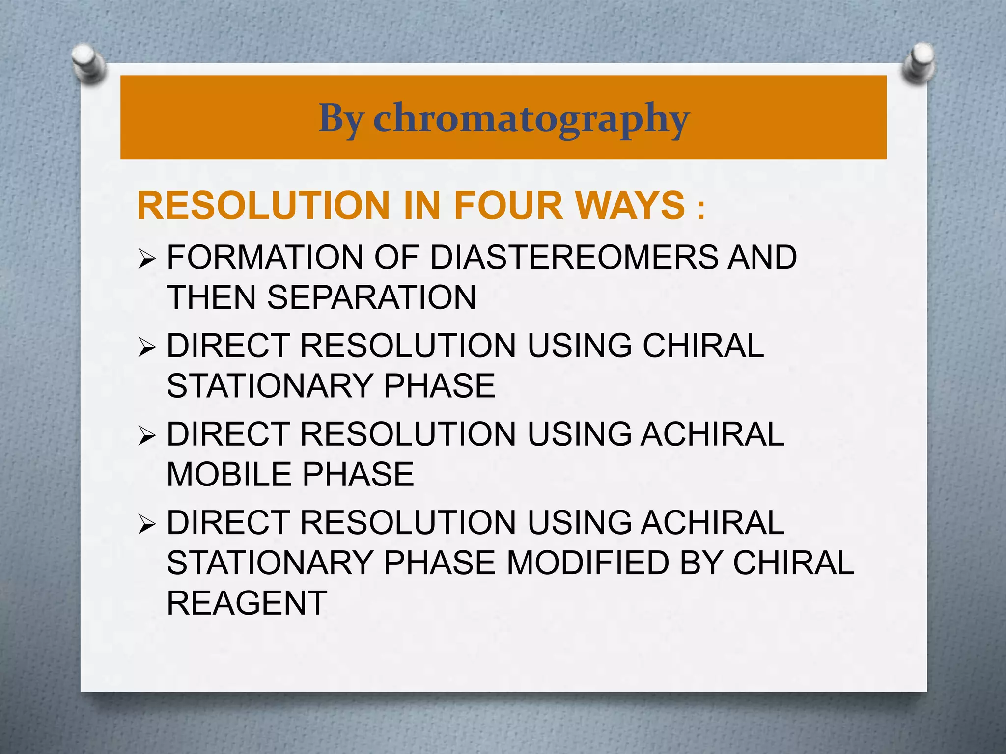 By chromatography
RESOLUTION IN FOUR WAYS :
 FORMATION OF DIASTEREOMERS AND
THEN SEPARATION
 DIRECT RESOLUTION USING CHIRAL
STATIONARY PHASE
 DIRECT RESOLUTION USING ACHIRAL
MOBILE PHASE
 DIRECT RESOLUTION USING ACHIRAL
STATIONARY PHASE MODIFIED BY CHIRAL
REAGENT
 