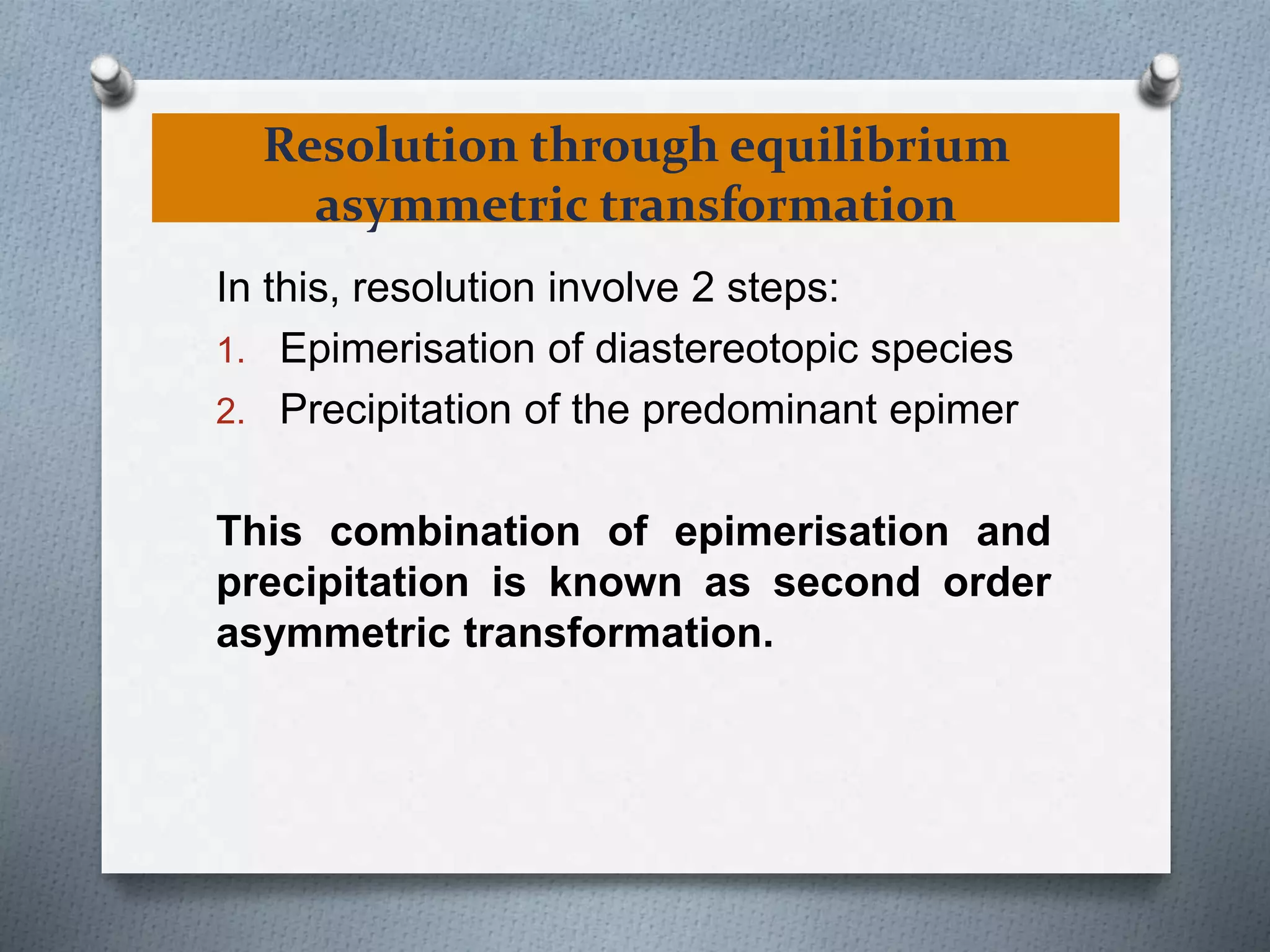 Resolution through equilibrium
asymmetric transformation
In this, resolution involve 2 steps:
1. Epimerisation of diastereotopic species
2. Precipitation of the predominant epimer
This combination of epimerisation and
precipitation is known as second order
asymmetric transformation.
 