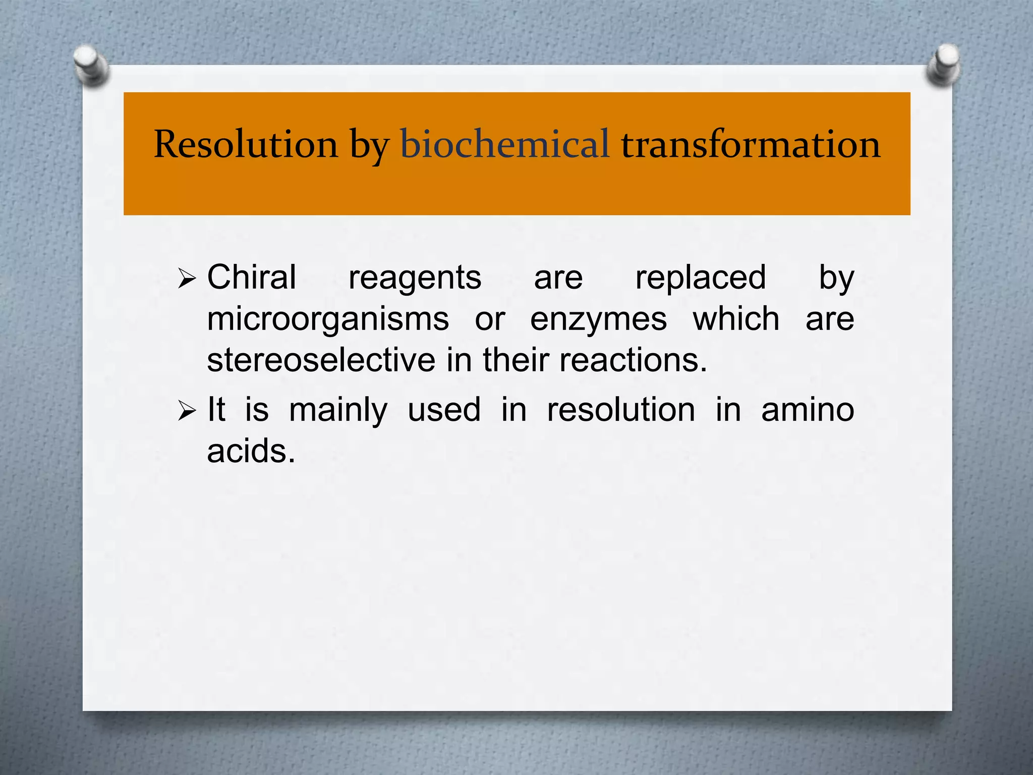 Resolution by biochemical transformation
 Chiral reagents are replaced by
microorganisms or enzymes which are
stereoselective in their reactions.
 It is mainly used in resolution in amino
acids.
 