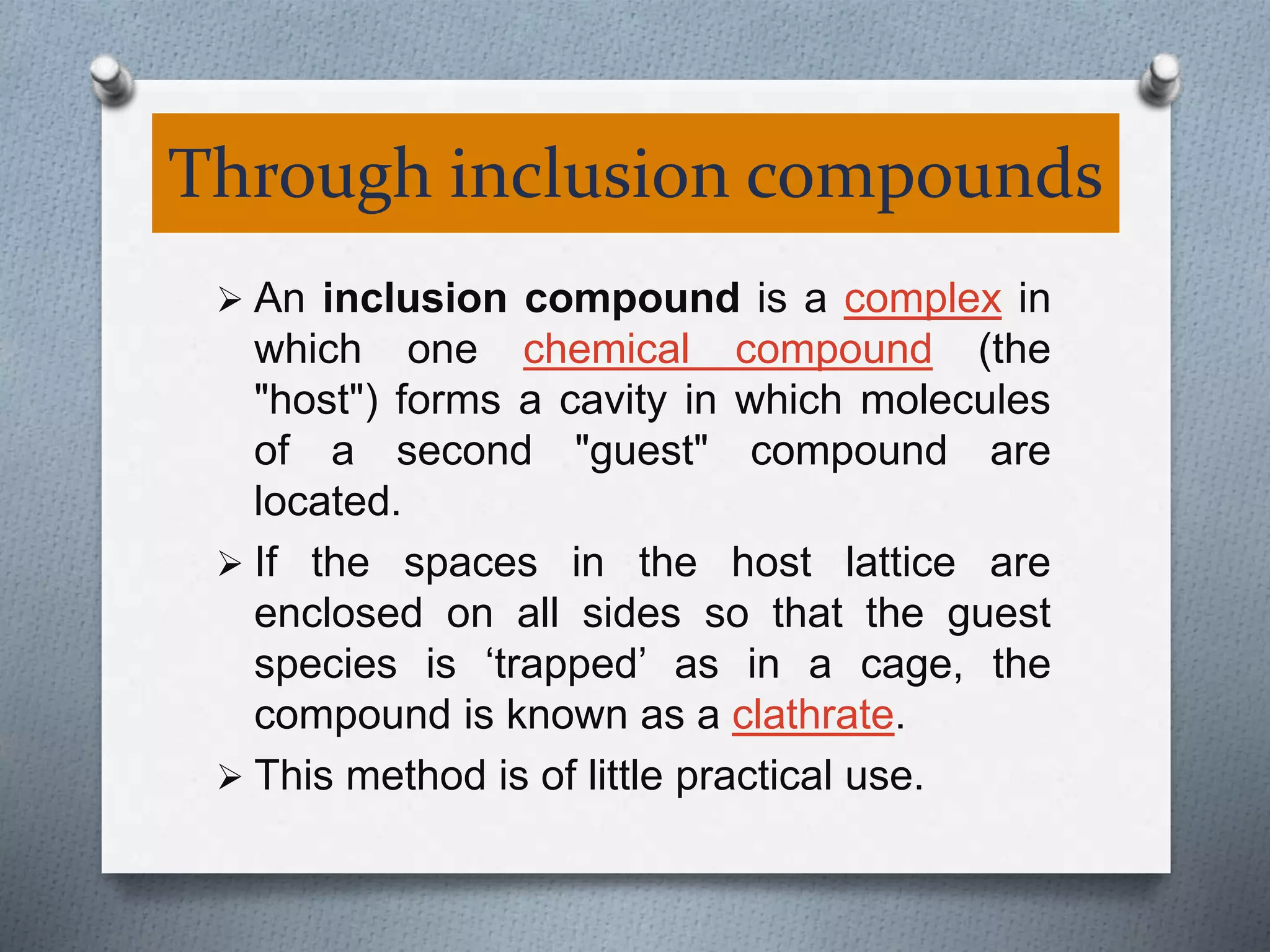 Through inclusion compounds
 An inclusion compound is a complex in
which one chemical compound (the
"host") forms a cavity in which molecules
of a second "guest" compound are
located.
 If the spaces in the host lattice are
enclosed on all sides so that the guest
species is ‘trapped’ as in a cage, the
compound is known as a clathrate.
 This method is of little practical use.
 
