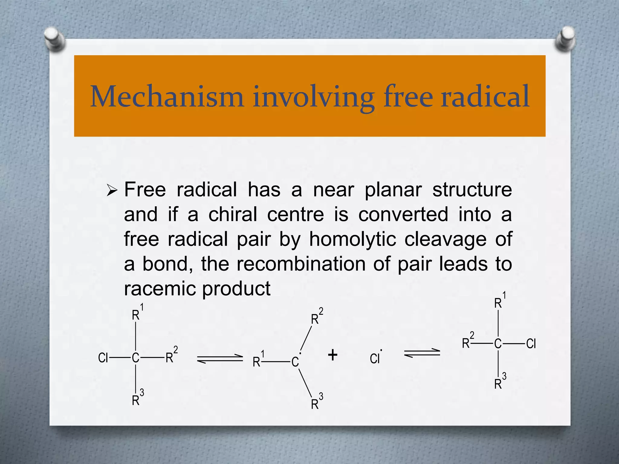 Mechanism involving free radical
 Free radical has a near planar structure
and if a chiral centre is converted into a
free radical pair by homolytic cleavage of
a bond, the recombination of pair leads to
racemic product
R
1
R
2
C
R
3
+ Cl
R
2
C
R
1
R
3
Cl
Cl C
R
3
R
1
R
2
 