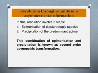 Resolution through equilibrium
asymmetric transformation
In this, resolution involve 2 steps:
1. Epimerisation of diastereotopic species
2. Precipitation of the predominant epimer
This combination of epimerisation and
precipitation is known as second order
asymmetric transformation.
 