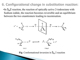 •In SN2 reaction, the reaction of optically active 2-iodooctane with
 Sodium iodide, the reaction becomes reversible and an equilibrium
 between the two enantiomers leading to racemisation.




              Fig: Conformational inversion in SN 2 reaction
 