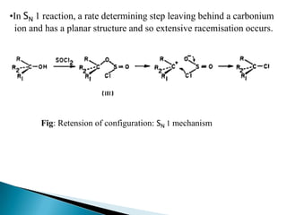 •In SN 1 reaction, a rate determining step leaving behind a carbonium
 ion and has a planar structure and so extensive racemisation occurs.




        Fig: Retension of configuration: SN 1 mechanism
 