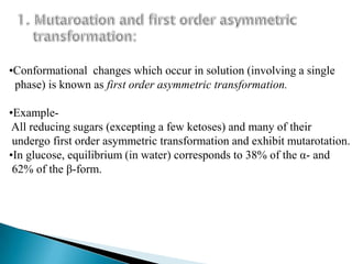 •Conformational changes which occur in solution (involving a single
 phase) is known as first order asymmetric transformation.

•Example-
 All reducing sugars (excepting a few ketoses) and many of their
 undergo first order asymmetric transformation and exhibit mutarotation.
•In glucose, equilibrium (in water) corresponds to 38% of the α- and
 62% of the β-form.
 