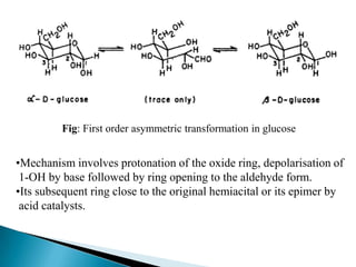 Fig: First order asymmetric transformation in glucose


•Mechanism involves protonation of the oxide ring, depolarisation of
 1-OH by base followed by ring opening to the aldehyde form.
•Its subsequent ring close to the original hemiacital or its epimer by
 acid catalysts.
 