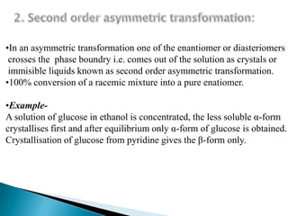•In an asymmetric transformation one of the enantiomer or diasteriomers
 crosses the phase boundry i.e. comes out of the solution as crystals or
 immisible liquids known as second order asymmetric transformation.
•100% conversion of a racemic mixture into a pure enatiomer.

•Example-
A solution of glucose in ethanol is concentrated, the less soluble α-form
crystallises first and after equilibrium only α-form of glucose is obtained.
Crystallisation of glucose from pyridine gives the β-form only.
 