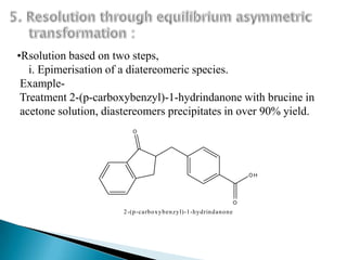•Rsolution based on two steps,
   i. Epimerisation of a diatereomeric species.
 Example-
 Treatment 2-(p-carboxybenzyl)-1-hydrindanone with brucine in
 acetone solution, diastereomers precipitates in over 90% yield.
                          O




                                                                             OH




                                                                         O
                      2-(p-carb ox y b en zy l)-1 -hy d rin d an o n e
 