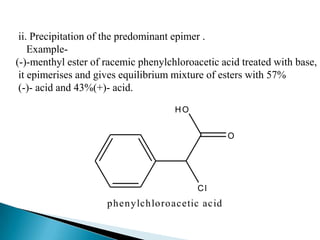 ii. Precipitation of the predominant epimer .
    Example-
(-)-menthyl ester of racemic phenylchloroacetic acid treated with base,
 it epimerises and gives equilibrium mixture of esters with 57%
 (-)- acid and 43%(+)- acid.

                                      HO


                                                     O




                                           Cl
                     p hen y lch lo ro acetic acid
 