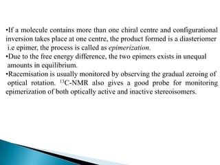 •If a molecule contains more than one chiral centre and configurational
inversion takes place at one centre, the product formed is a diasteriomer
 i.e epimer, the process is called as epimerization.
•Due to the free energy difference, the two epimers exists in unequal
 amounts in equilibrium.
•Racemisation is usually monitored by observing the gradual zeroing of
 optical rotation. 13C-NMR also gives a good probe for monitoring
epimerization of both optically active and inactive stereoisomers.
 