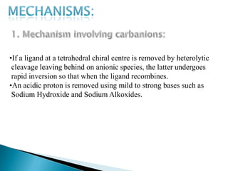 •If a ligand at a tetrahedral chiral centre is removed by heterolytic
 cleavage leaving behind on anionic species, the latter undergoes
 rapid inversion so that when the ligand recombines.
•An acidic proton is removed using mild to strong bases such as
 Sodium Hydroxide and Sodium Alkoxides.
 