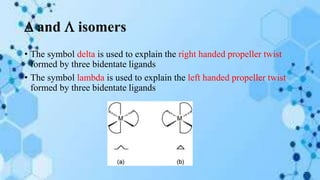  and  isomers
• The symbol delta is used to explain the right handed propeller twist
formed by three bidentate ligands
• The symbol lambda is used to explain the left handed propeller twist
formed by three bidentate ligands
 