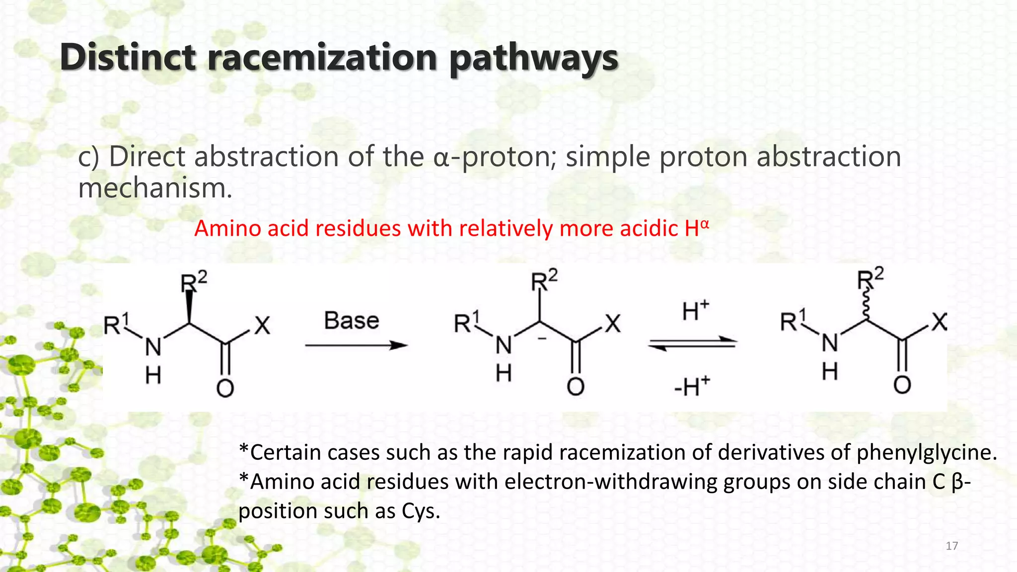 Distinct racemization pathways
c) Direct abstraction of the α-proton; simple proton abstraction
mechanism.
17
*Certain cases such as the rapid racemization of derivatives of phenylglycine.
*Amino acid residues with electron-withdrawing groups on side chain C β-
position such as Cys.
Amino acid residues with relatively more acidic Hα
 