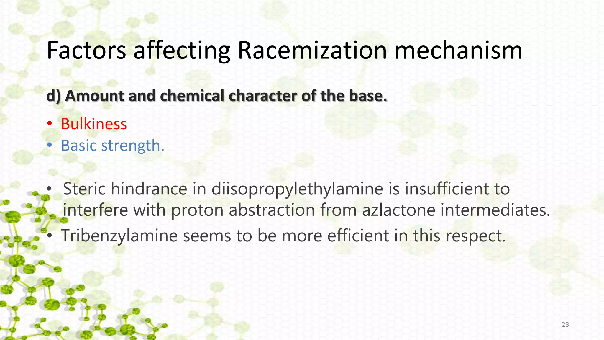 d) Amount and chemical character of the base.
• Steric hindrance in diisopropylethylamine is insufficient to
interfere with proton abstraction from azlactone intermediates.
23
• Tribenzylamine seems to be more efficient in this respect.
• Bulkiness
• Basic strength.
Factors affecting Racemization mechanism
 
