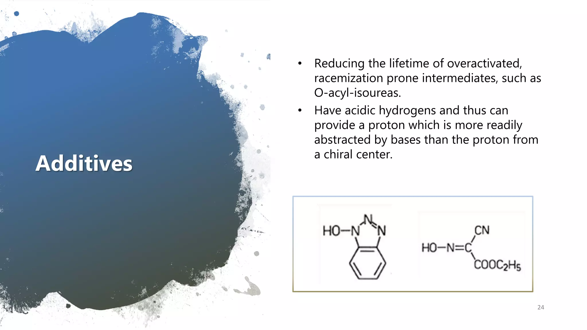 Additives
• Reducing the lifetime of overactivated,
racemization prone intermediates, such as
O-acyl-isoureas.
• Have acidic hydrogens and thus can
provide a proton which is more readily
abstracted by bases than the proton from
a chiral center.
24
 