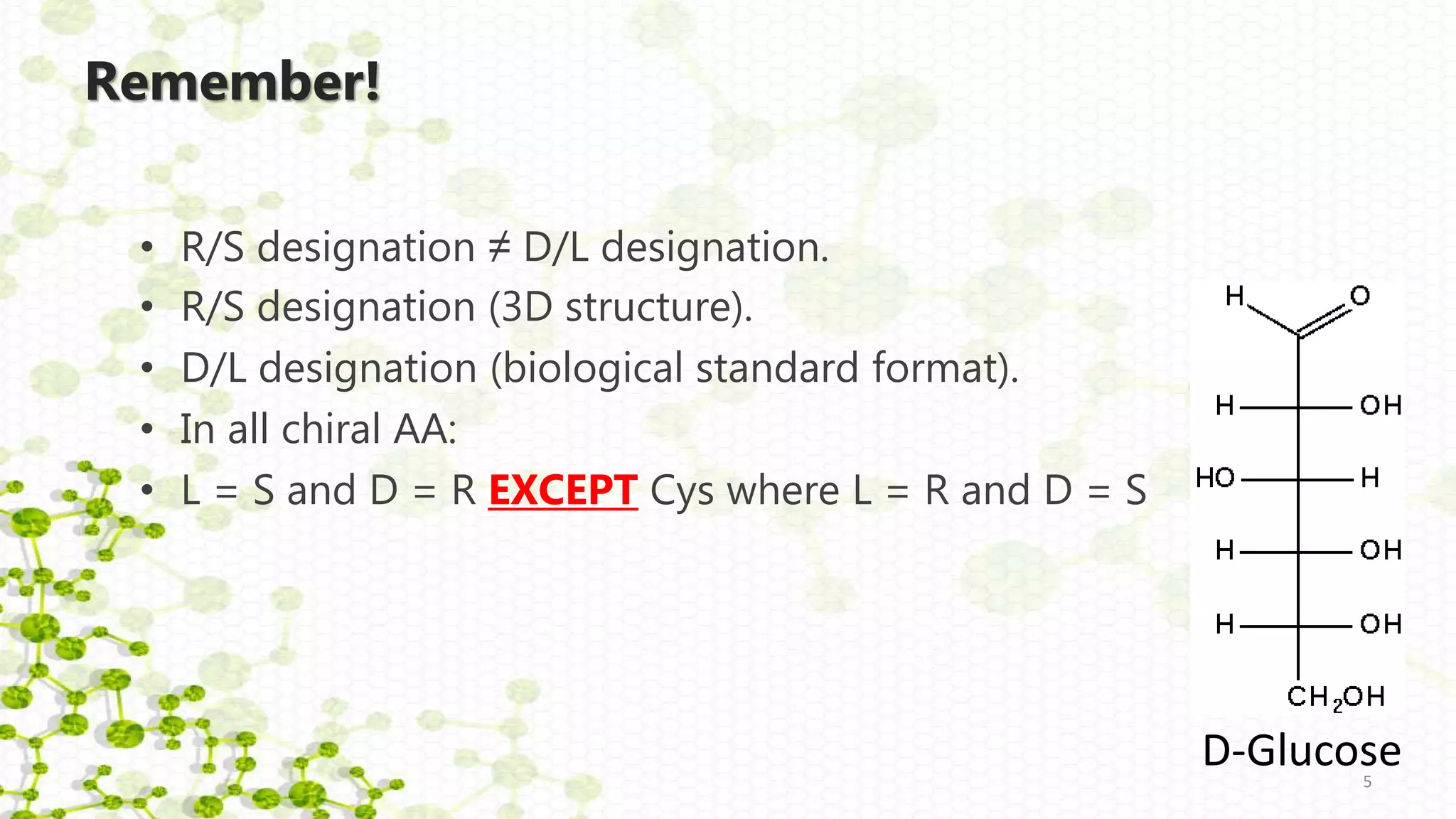Remember!
• R/S designation ≠ D/L designation.
• R/S designation (3D structure).
• D/L designation (biological standard format).
• In all chiral AA:
• L = S and D = R EXCEPT Cys where L = R and D = S
5
D-Glucose
 